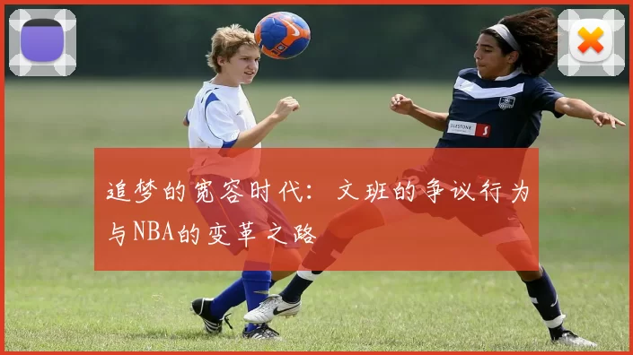 追梦的宽容时代：文班的争议行为与NBA的变革之路
